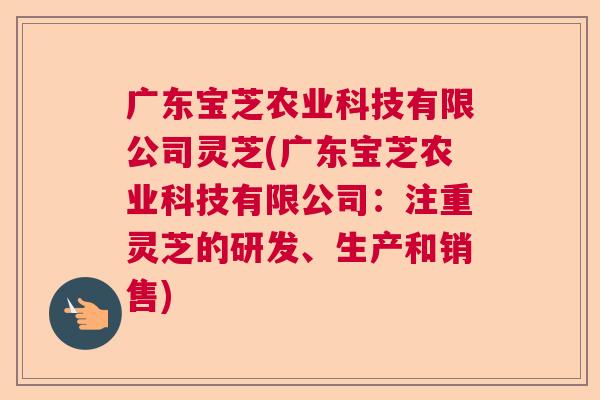 广东宝芝农业科技有限公司灵芝(广东宝芝农业科技有限公司：注重灵芝的研发、生产和销售)