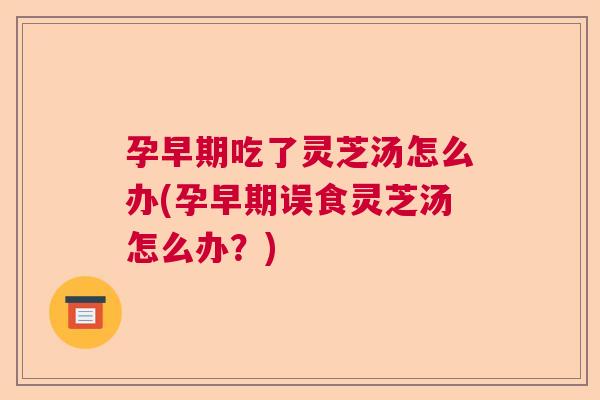 孕早期吃了灵芝汤怎么办(孕早期误食灵芝汤怎么办？)