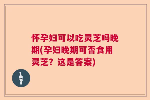 怀孕妇可以吃灵芝吗晚期(孕妇晚期可否食用灵芝？这是答案)