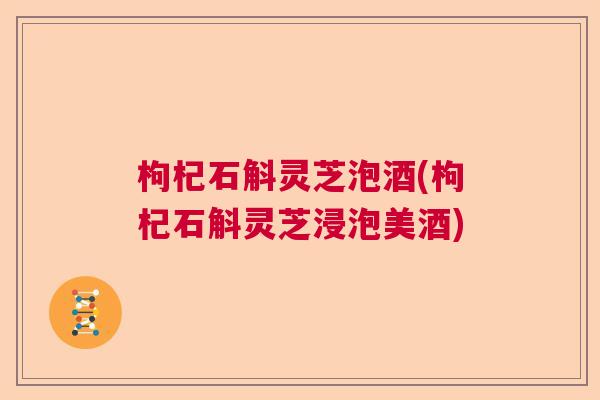 枸杞石斛灵芝泡酒(枸杞石斛灵芝浸泡美酒)