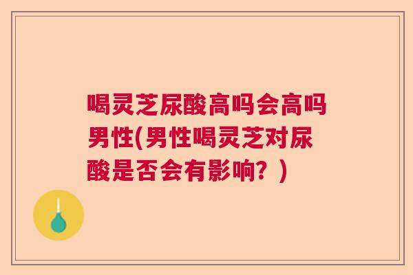 喝灵芝尿酸高吗会高吗男性(男性喝灵芝对尿酸是否会有影响？)