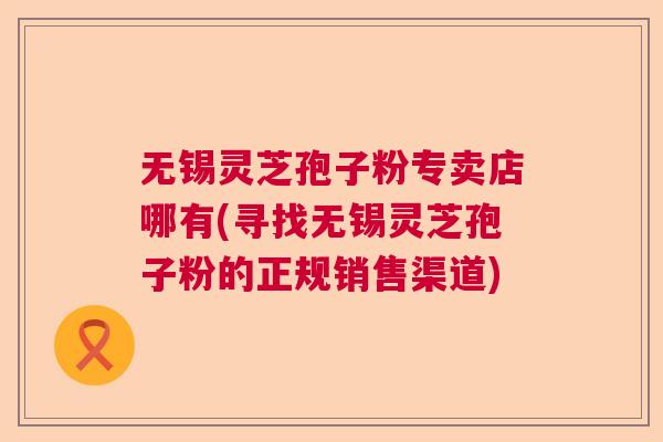 无锡灵芝孢子粉专卖店哪有(寻找无锡灵芝孢子粉的正规销售渠道)