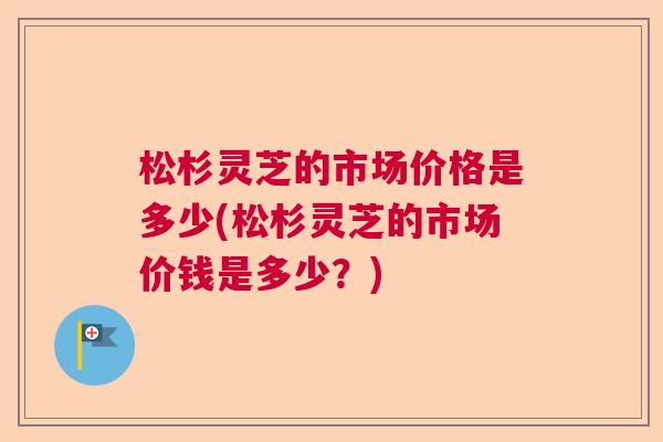松杉灵芝的市场价格是多少(松杉灵芝的市场价钱是多少？)