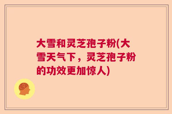 大雪和灵芝孢子粉(大雪天气下，灵芝孢子粉的功效更加惊人)