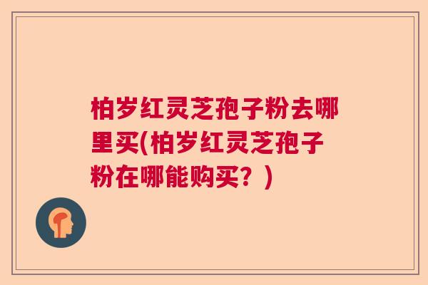 柏岁红灵芝孢子粉去哪里买(柏岁红灵芝孢子粉在哪能购买？)