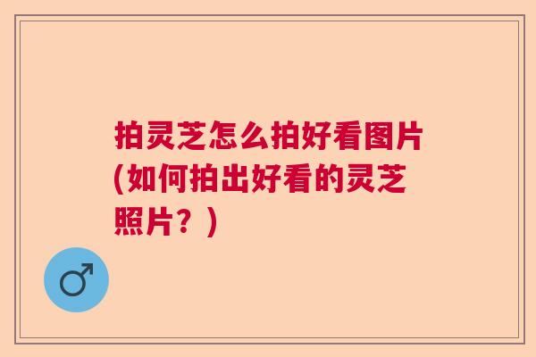 拍灵芝怎么拍好看图片(如何拍出好看的灵芝照片？)