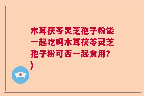 木耳茯苓灵芝孢子粉能一起吃吗木耳茯苓灵芝孢子粉可否一起食用？)