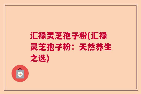 汇禄灵芝孢子粉(汇禄灵芝孢子粉：天然养生之选)