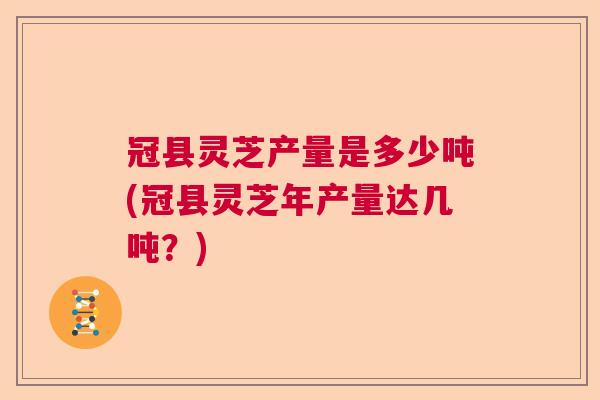 冠县灵芝产量是多少吨(冠县灵芝年产量达几吨？)