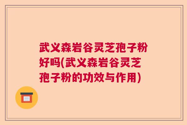 武义森岩谷灵芝孢子粉好吗(武义森岩谷灵芝孢子粉的功效与作用)