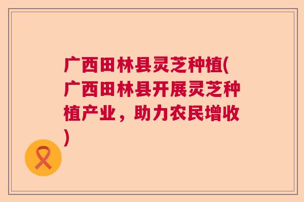 广西田林县灵芝种植(广西田林县开展灵芝种植产业，助力农民增收)