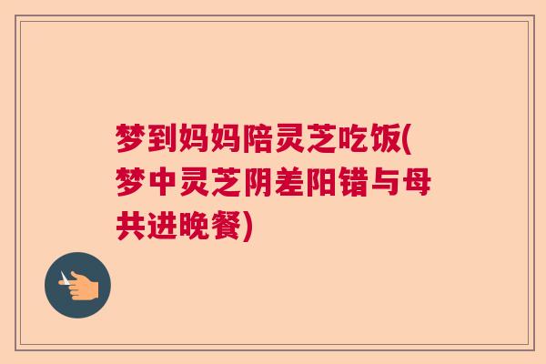 梦到妈妈陪灵芝吃饭(梦中灵芝阴差阳错与母共进晚餐)