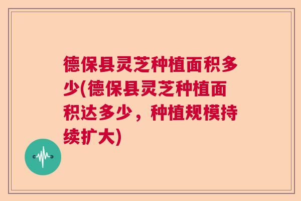 德保县灵芝种植面积多少(德保县灵芝种植面积达多少，种植规模持续扩大)