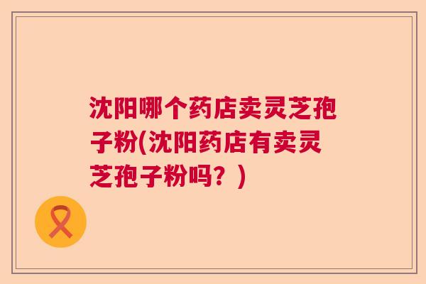 沈阳哪个药店卖灵芝孢子粉(沈阳药店有卖灵芝孢子粉吗？)