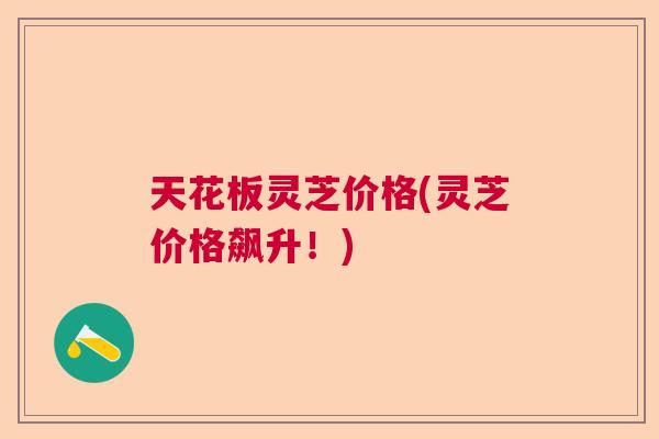 天花板灵芝价格(灵芝价格飙升！)