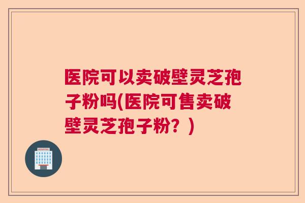 医院可以卖破壁灵芝孢子粉吗(医院可售卖破壁灵芝孢子粉？)