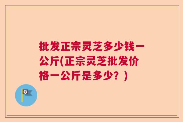 批发正宗灵芝多少钱一公斤(正宗灵芝批发价格一公斤是多少？)