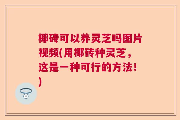 椰砖可以养灵芝吗图片视频(用椰砖种灵芝，这是一种可行的方法！)