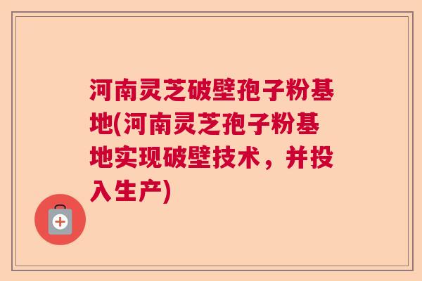 河南灵芝破壁孢子粉基地(河南灵芝孢子粉基地实现破壁技术，并投入生产)