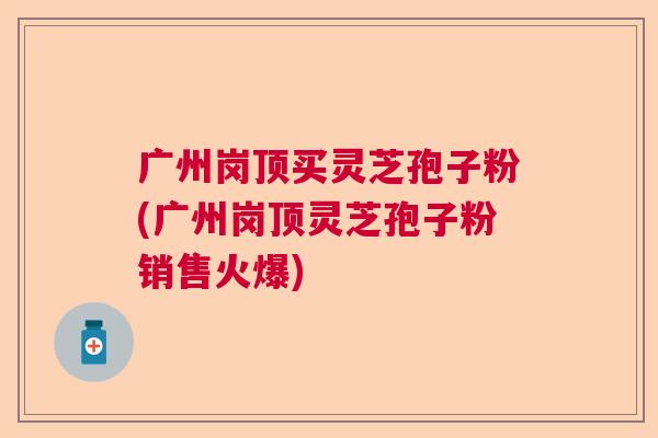 广州岗顶买灵芝孢子粉(广州岗顶灵芝孢子粉销售火爆)