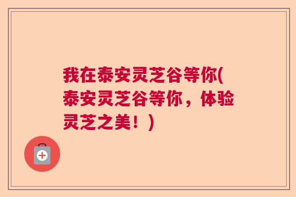 我在泰安灵芝谷等你(泰安灵芝谷等你，体验灵芝之美！)