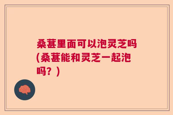 桑葚里面可以泡灵芝吗(桑葚能和灵芝一起泡吗？)