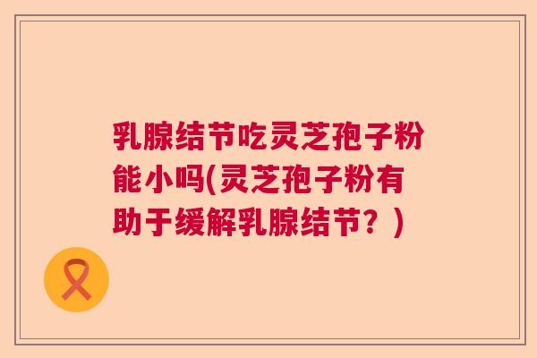 乳腺结节吃灵芝孢子粉能小吗(灵芝孢子粉有助于缓解乳腺结节？)