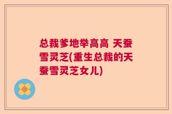 总裁爹地举高高 天蚕雪灵芝(重生总裁的天蚕雪灵芝女儿)