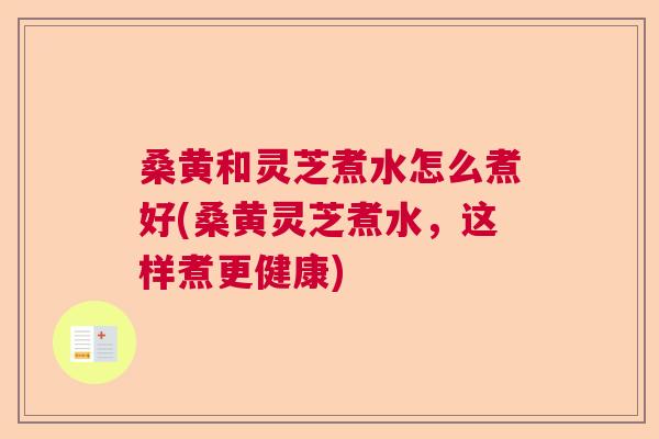 桑黄和灵芝煮水怎么煮好(桑黄灵芝煮水，这样煮更健康)