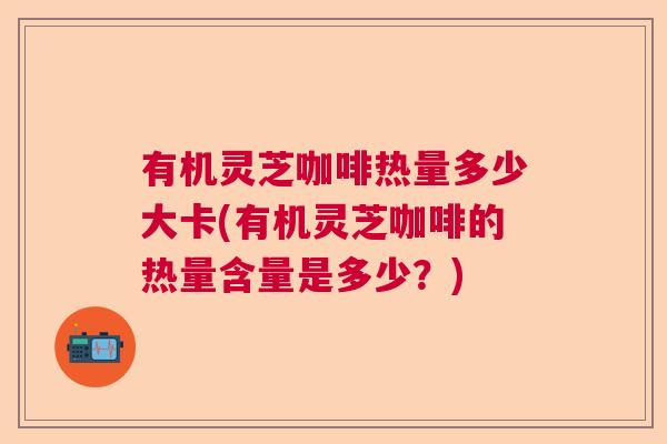 有机灵芝咖啡热量多少大卡(有机灵芝咖啡的热量含量是多少？)