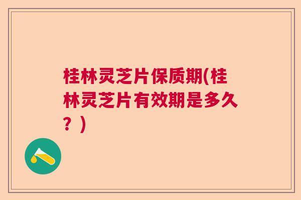 桂林灵芝片保质期(桂林灵芝片有效期是多久？)