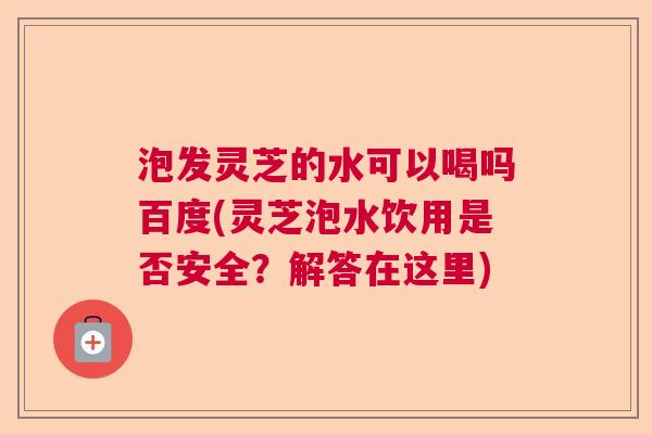 泡发灵芝的水可以喝吗百度(灵芝泡水饮用是否安全？解答在这里)