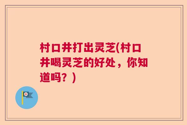 村口井打出灵芝(村口井喝灵芝的好处，你知道吗？)