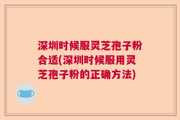 深圳时候服灵芝孢子粉合适(深圳时候服用灵芝孢子粉的正确方法)