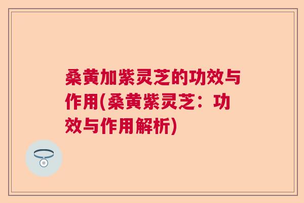 桑黄加紫灵芝的功效与作用(桑黄紫灵芝：功效与作用解析)