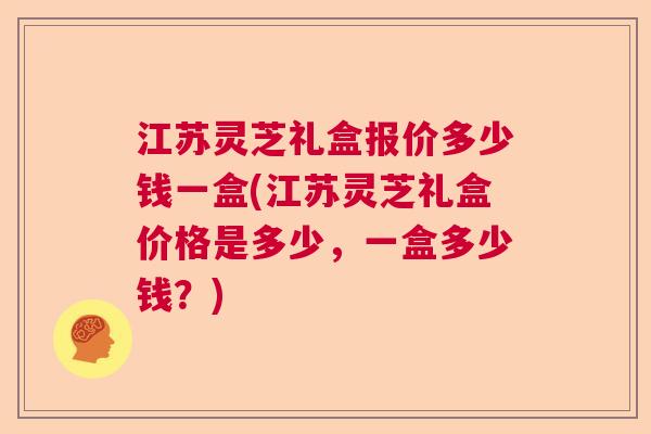 江苏灵芝礼盒报价多少钱一盒(江苏灵芝礼盒价格是多少，一盒多少钱？)