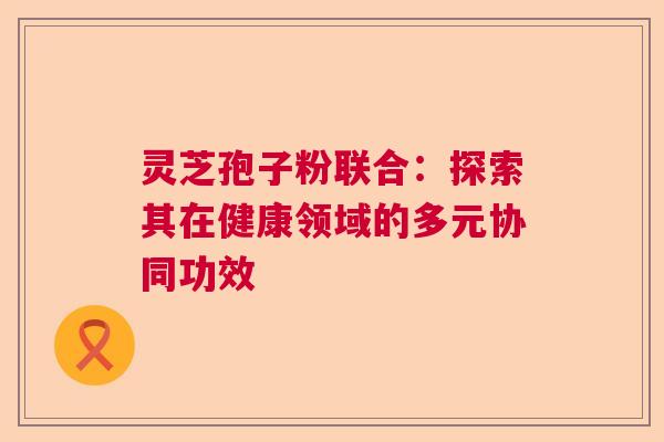 灵芝孢子粉联合：探索其在健康领域的多元协同功效