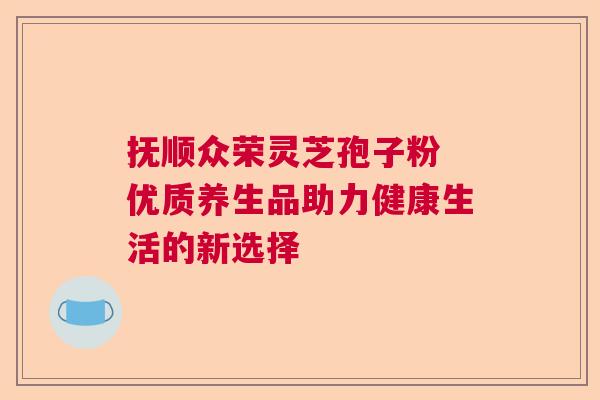 抚顺众荣灵芝孢子粉 优质养生品助力健康生活的新选择