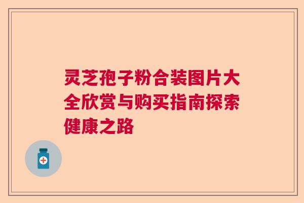 灵芝孢子粉合装图片大全欣赏与购买指南探索健康之路