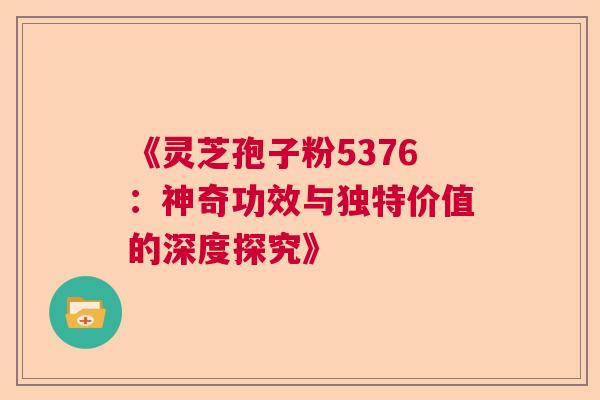 《灵芝孢子粉5376：神奇功效与独特价值的深度探究》