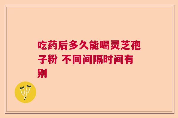 吃药后多久能喝灵芝孢子粉 不同间隔时间有别