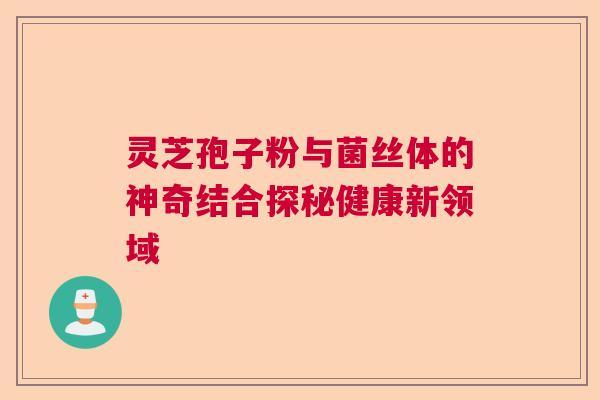 灵芝孢子粉与菌丝体的神奇结合探秘健康新领域