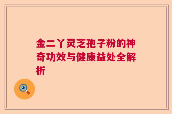 金二丫灵芝孢子粉的神奇功效与健康益处全解析