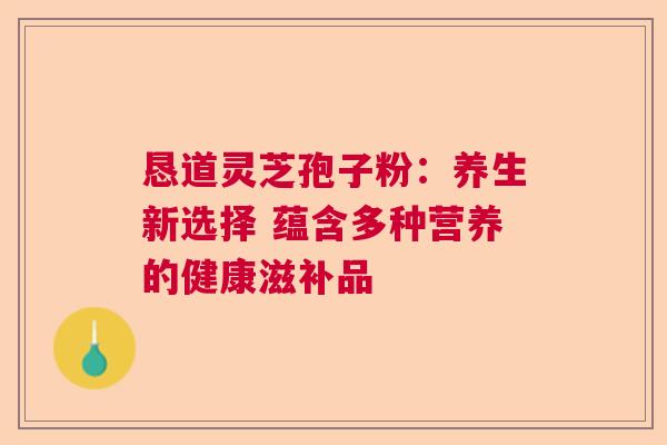 恳道灵芝孢子粉：养生新选择 蕴含多种营养的健康滋补品