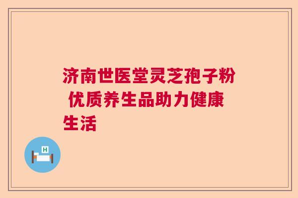 济南世医堂灵芝孢子粉 优质养生品助力健康生活