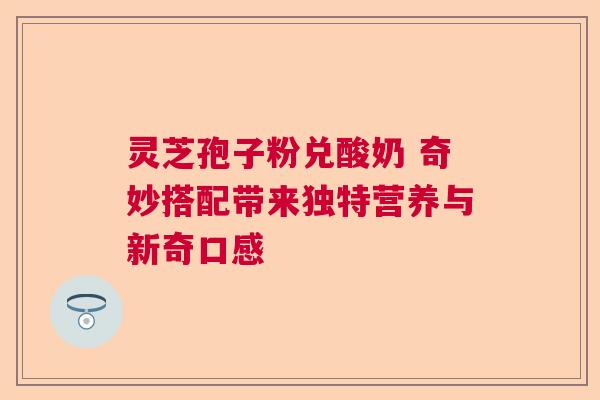 灵芝孢子粉兑酸奶 奇妙搭配带来独特营养与新奇口感