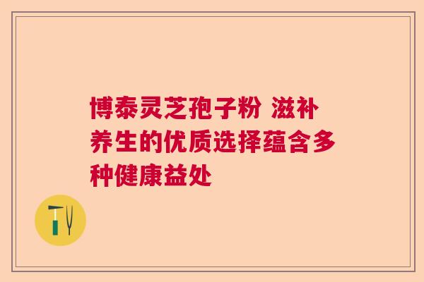 博泰灵芝孢子粉 滋补养生的优质选择蕴含多种健康益处
