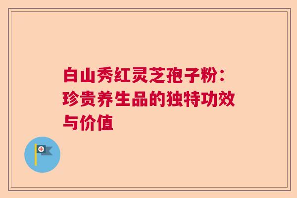 白山秀红灵芝孢子粉：珍贵养生品的独特功效与价值