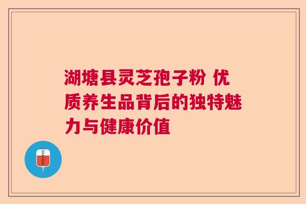 湖塘县灵芝孢子粉 优质养生品背后的独特魅力与健康价值