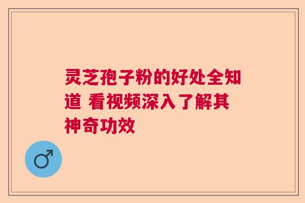 灵芝孢子粉的好处全知道 看视频深入了解其神奇功效